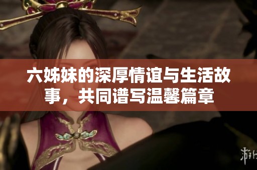 六姊妹的深厚情谊与生活故事，共同谱写温馨篇章