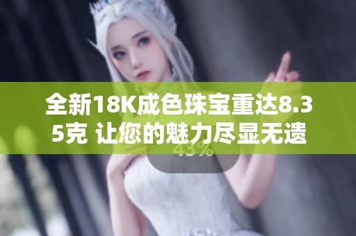 全新18K成色珠宝重达8.35克 让您的魅力尽显无遗