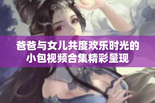 爸爸与女儿共度欢乐时光的小包视频合集精彩呈现