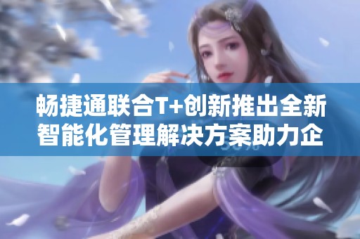 畅捷通联合T+创新推出全新智能化管理解决方案助力企业发展