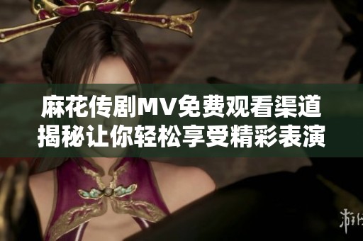 麻花传剧MV免费观看渠道揭秘让你轻松享受精彩表演
