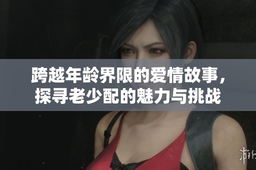 跨越年龄界限的爱情故事，探寻老少配的魅力与挑战