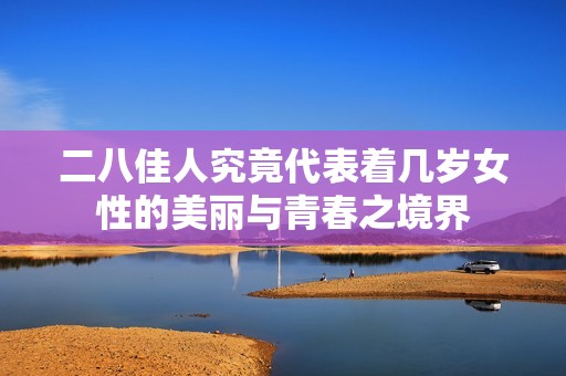 二八佳人究竟代表着几岁女性的美丽与青春之境界