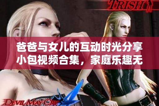 爸爸与女儿的互动时光分享小包视频合集，家庭乐趣无限