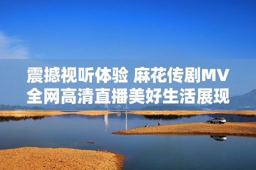 震撼视听体验 麻花传剧MV全网高清直播美好生活展现