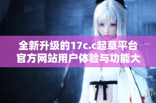 全新升级的17c.c起草平台官方网站用户体验与功能大揭秘