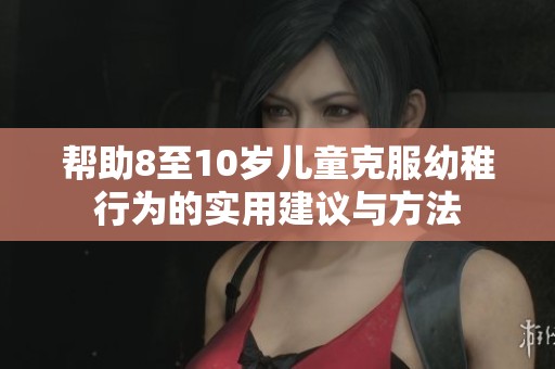 帮助8至10岁儿童克服幼稚行为的实用建议与方法