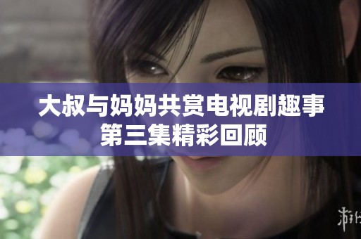 大叔与妈妈共赏电视剧趣事 第三集精彩回顾