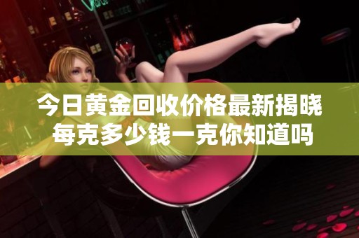 今日黄金回收价格最新揭晓 每克多少钱一克你知道吗