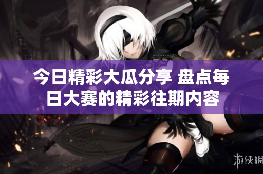 今日精彩大瓜分享 盘点每日大赛的精彩往期内容