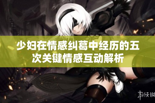 少妇在情感纠葛中经历的五次关键情感互动解析