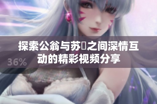 探索公翁与苏玥之间深情互动的精彩视频分享