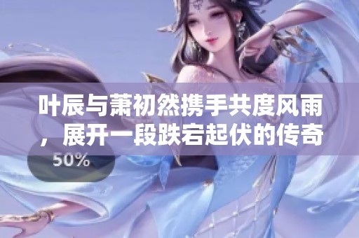 叶辰与萧初然携手共度风雨，展开一段跌宕起伏的传奇人生
