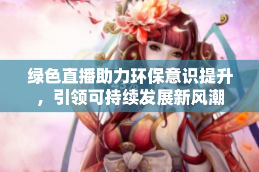 绿色直播助力环保意识提升，引领可持续发展新风潮