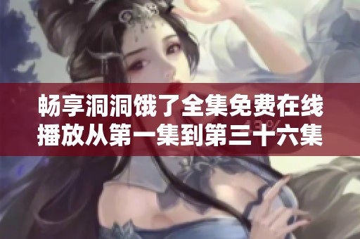 畅享洞洞饿了全集免费在线播放从第一集到第三十六集