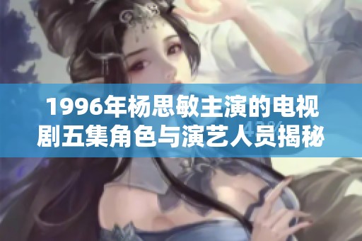 1996年杨思敏主演的电视剧五集角色与演艺人员揭秘