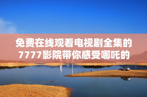 免费在线观看电视剧全集的7777影院带你感受哪吒的精彩故事