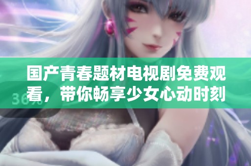 国产青春题材电视剧免费观看，带你畅享少女心动时刻