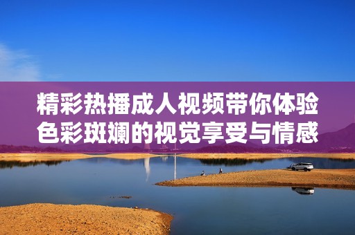 精彩热播成人视频带你体验色彩斑斓的视觉享受与情感刺激