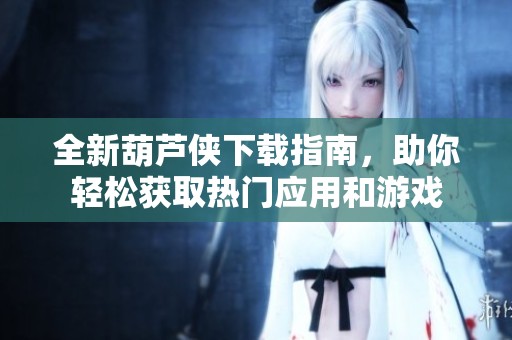 全新葫芦侠下载指南，助你轻松获取热门应用和游戏