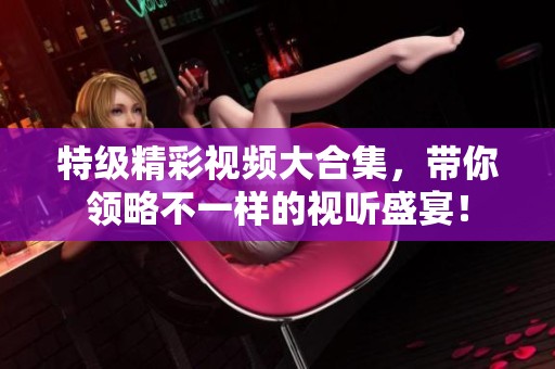 特级精彩视频大合集，带你领略不一样的视听盛宴！
