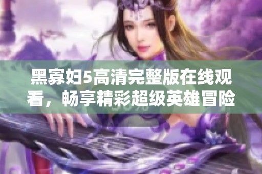 黑寡妇5高清完整版在线观看，畅享精彩超级英雄冒险故事