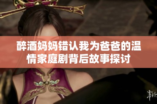 醉酒妈妈错认我为爸爸的温情家庭剧背后故事探讨