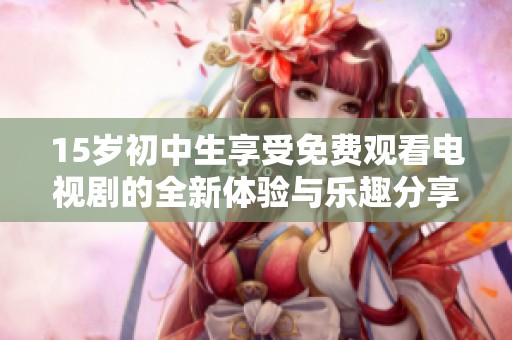 15岁初中生享受免费观看电视剧的全新体验与乐趣分享