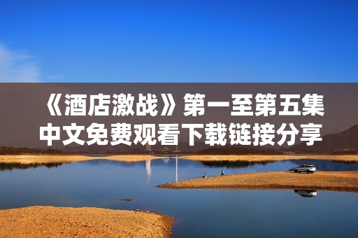 《酒店激战》第一至第五集中文免费观看下载链接分享与观看攻略