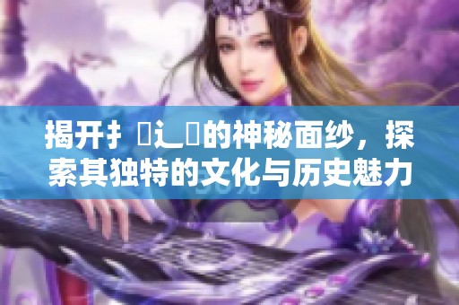 揭开扌喿辶畐的神秘面纱，探索其独特的文化与历史魅力