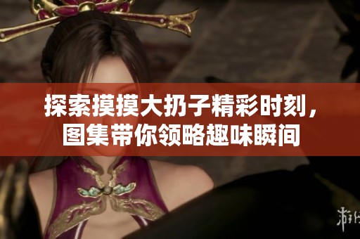 探索摸摸大扔子精彩时刻，图集带你领略趣味瞬间