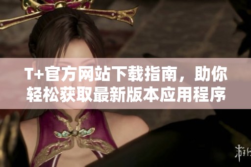 T+官方网站下载指南，助你轻松获取最新版本应用程序