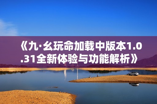 《九·幺玩命加载中版本1.0.31全新体验与功能解析》