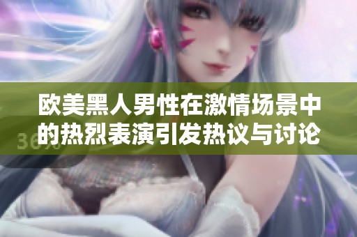 欧美黑人男性在激情场景中的热烈表演引发热议与讨论