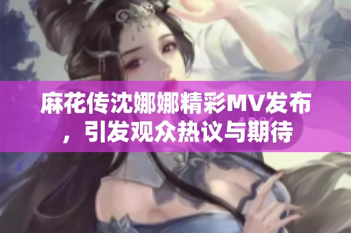 麻花传沈娜娜精彩MV发布，引发观众热议与期待