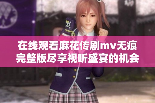 在线观看麻花传剧mv无痕完整版尽享视听盛宴的机会来啦