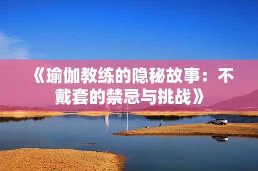 《瑜伽教练的隐秘故事：不戴套的禁忌与挑战》