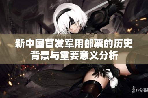 新中国首发军用邮票的历史背景与重要意义分析