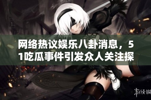网络热议娱乐八卦消息，51吃瓜事件引发众人关注探讨