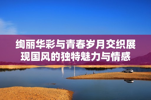 绚丽华彩与青春岁月交织展现国风的独特魅力与情感