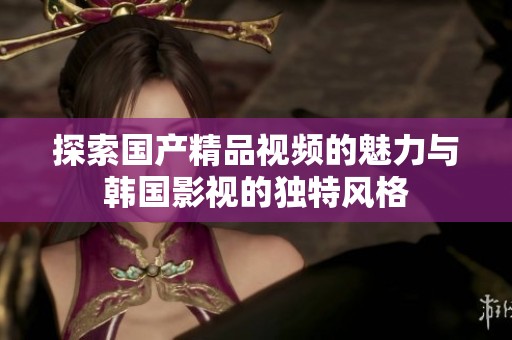 探索国产精品视频的魅力与韩国影视的独特风格