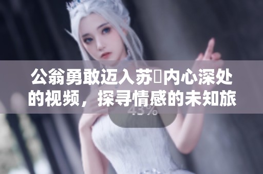 公翁勇敢迈入苏玥内心深处的视频，探寻情感的未知旅程