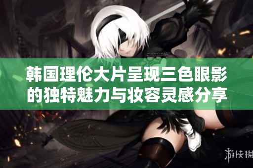 韩国理伦大片呈现三色眼影的独特魅力与妆容灵感分享
