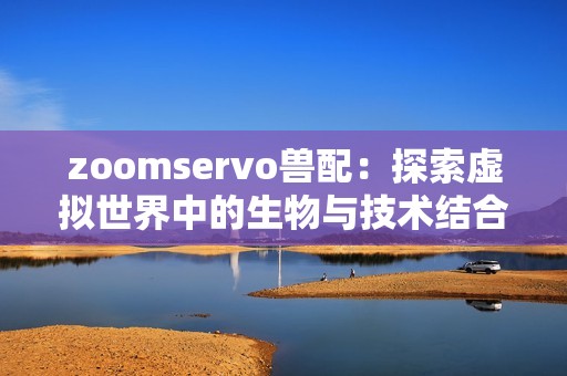 zoomservo兽配：探索虚拟世界中的生物与技术结合