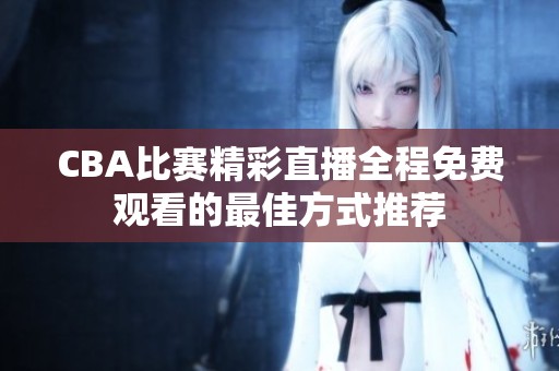 CBA比赛精彩直播全程免费观看的最佳方式推荐