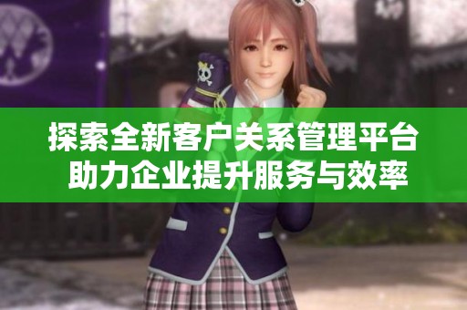 探索全新客户关系管理平台 助力企业提升服务与效率