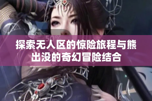 探索无人区的惊险旅程与熊出没的奇幻冒险结合