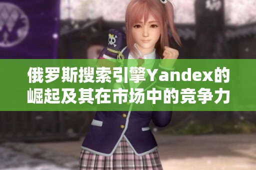 俄罗斯搜索引擎Yandex的崛起及其在市场中的竞争力分析