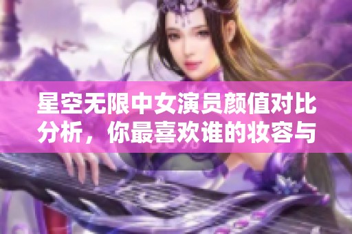 星空无限中女演员颜值对比分析，你最喜欢谁的妆容与气质