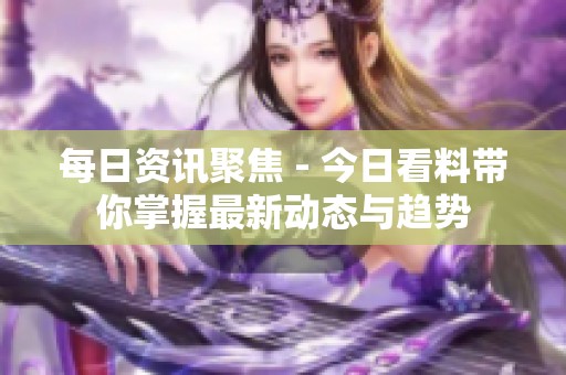 每日资讯聚焦 - 今日看料带你掌握最新动态与趋势
